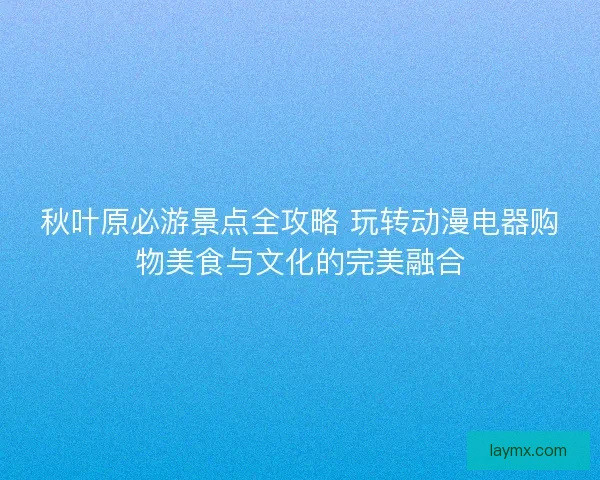 秋叶原必游景点全攻略 玩转动漫电器购物美食与文化的完美融合