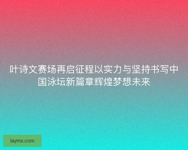 叶诗文赛场再启征程以实力与坚持书写中国泳坛新篇章辉煌梦想未来